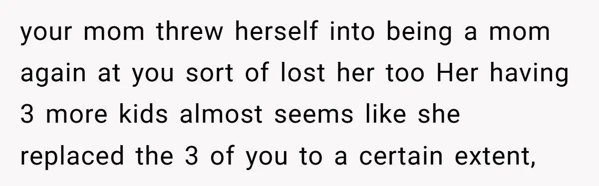 your mom threw herself into being a mom again at you sort of lost her too Her having 3 more kids almost seems like she replaced the 3 of you...