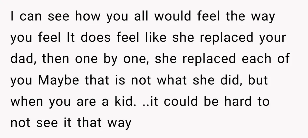 I can see how you all would feel the way you feel It does feel like she replaced your dad, then one by one, she replaced each of you Maybe...