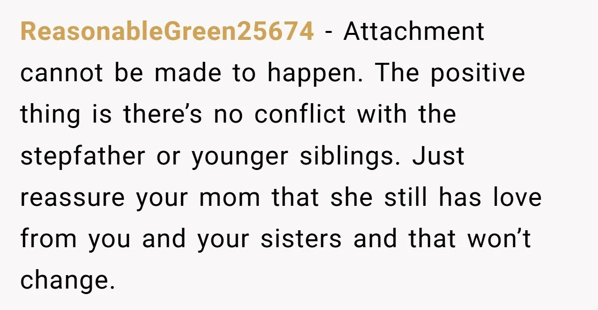 ReasonableGreen25674 − Attachment cannot be made to happen. The positive thing is there’s no conflict with the stepfather or younger siblings. Just reassure your mom that she still has love...
