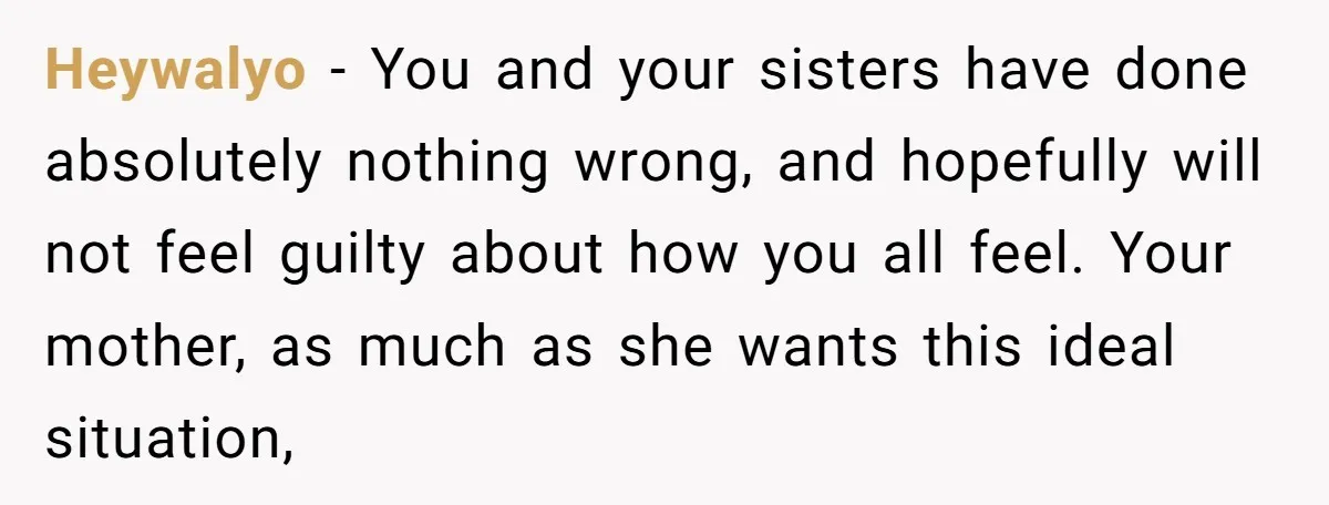 Heywalyo − You and your sisters have done absolutely nothing wrong, and hopefully will not feel guilty about how you all feel. Your mother, as much as she wants this...
