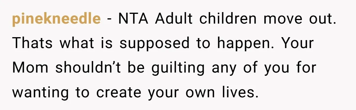 pinekneedle − NTA Adult children move out. Thats what is supposed to happen. Your Mom shouldn’t be guilting any of you for wanting to create your own lives.