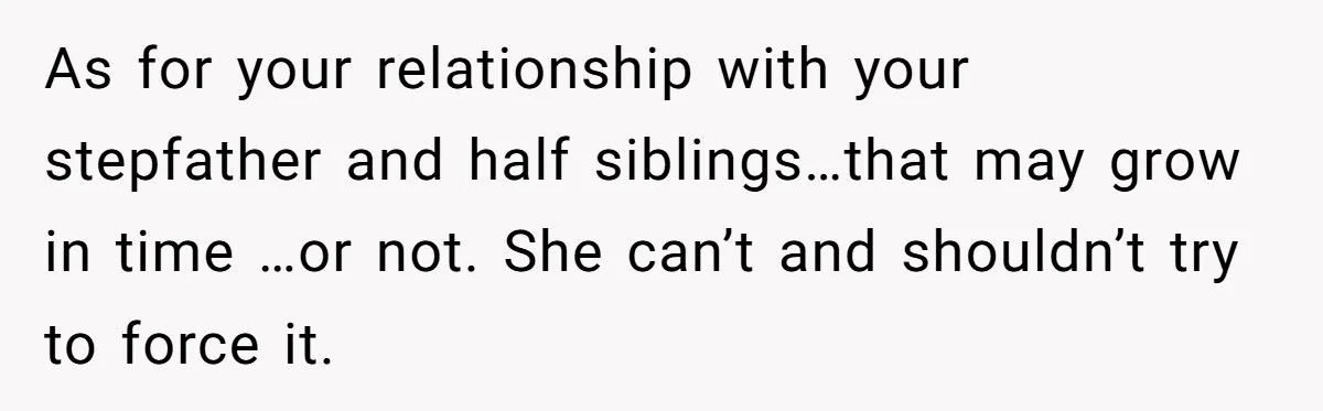 As for your relationship with your stepfather and half siblings…that may grow in time …or not. She can’t and shouldn’t try to force it.