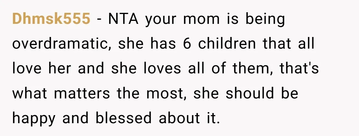 Dhmsk555 − NTA your mom is being overdramatic, she has 6 children that all love her and she loves all of them, that's what matters the most, she should be...