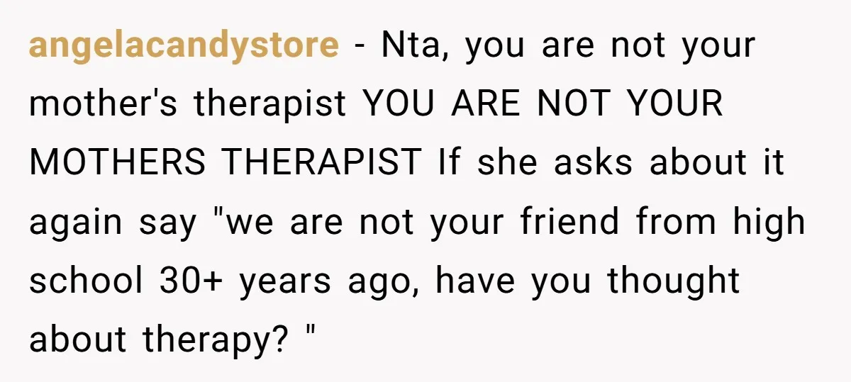 angelacandystore − Nta, you are not your mother's therapist YOU ARE NOT YOUR MOTHERS THERAPIST If she asks about it again say "we are not your friend from high school...