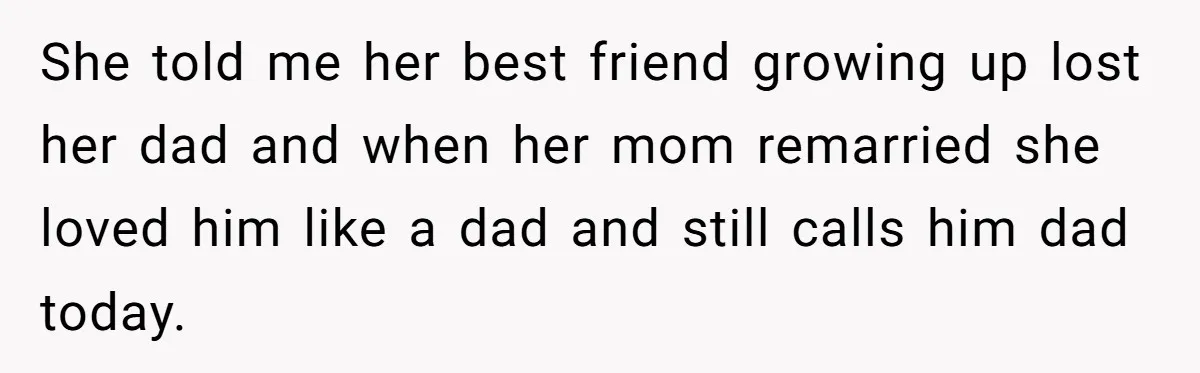 She told me her best friend growing up lost her dad and when her mom remarried she loved him like a dad and still calls him dad today.
