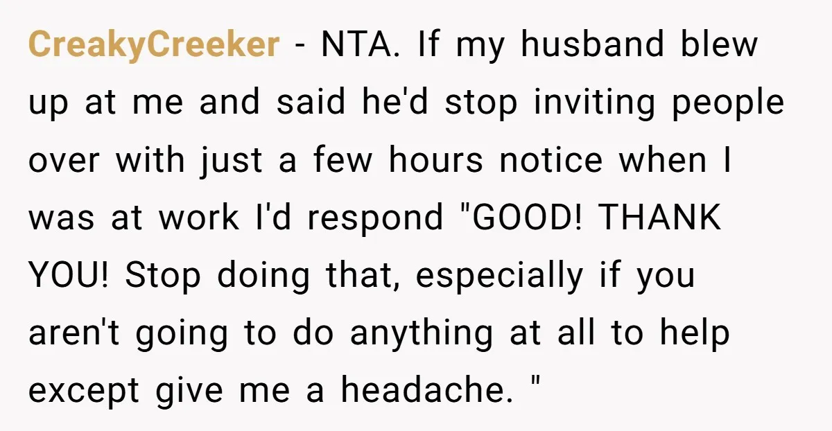 CreakyCreeker − NTA. If my husband blew up at me and said he'd stop inviting people over with just a few hours notice when I was at work I'd respond...