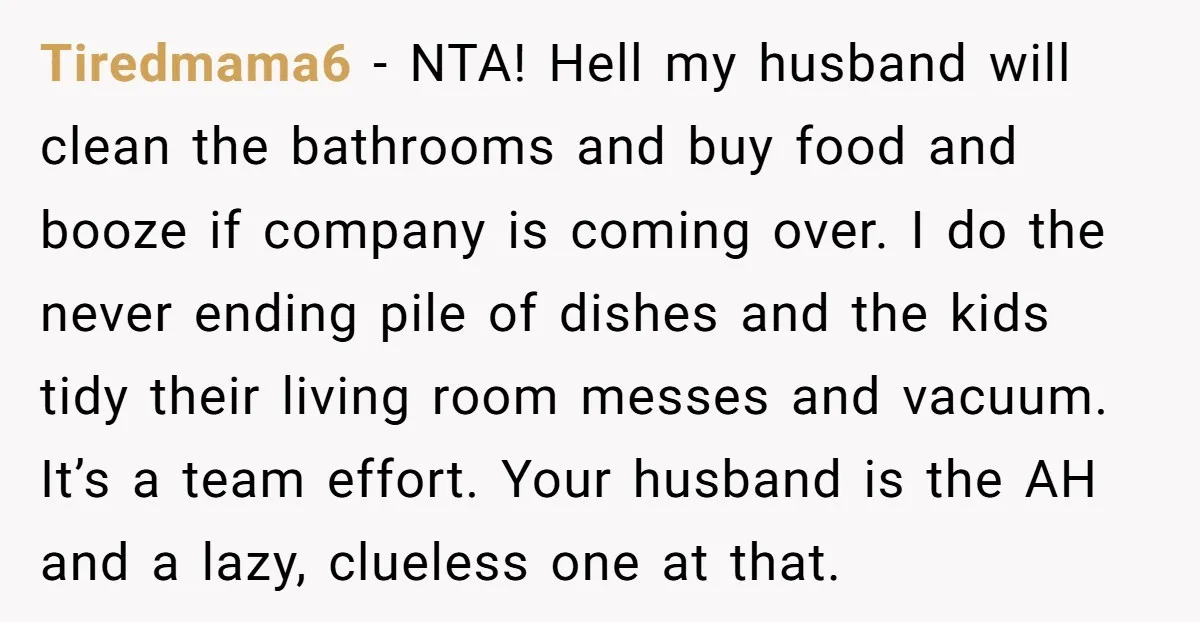 Tiredmama6 − NTA! Hell my husband will clean the bathrooms and buy food and booze if company is coming over. I do the never ending pile of dishes and the...