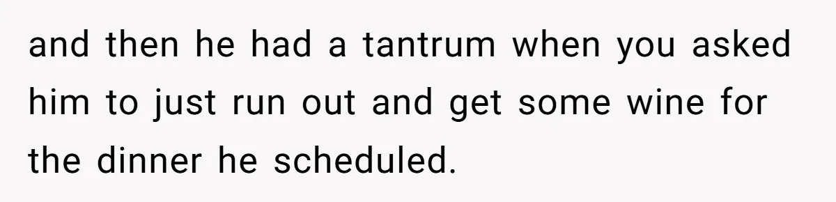 and then he had a tantrum when you asked him to just run out and get some wine for the dinner he scheduled.