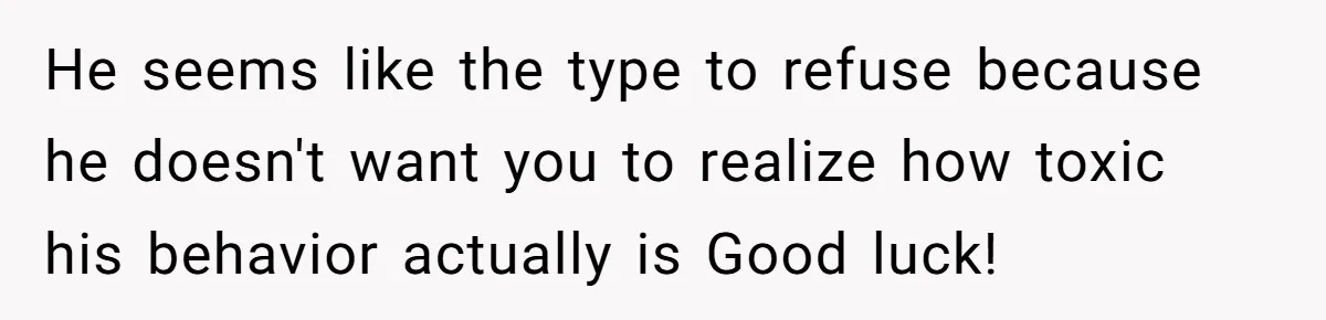 He seems like the type to refuse because he doesn't want you to realize how toxic his behavior actually is Good luck!