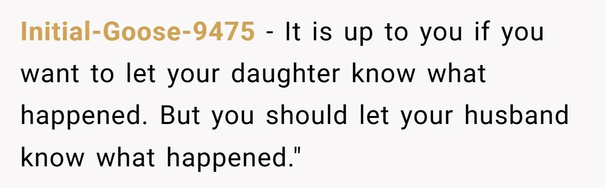 Initial-Goose-9475 − It is up to you if you want to let your daughter know what happened. But you should let your husband know what happened."
