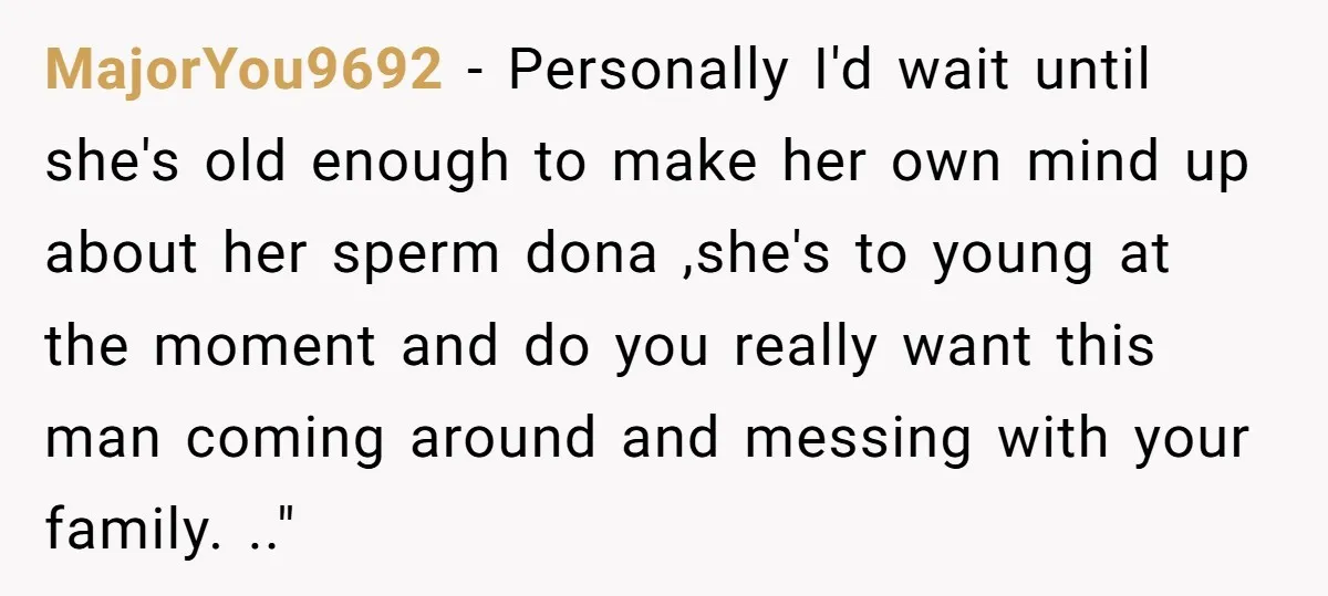 MajorYou9692 − Personally I'd wait until she's old enough to make her own mind up about her sperm dona ,she's to young at the moment and do you really want...