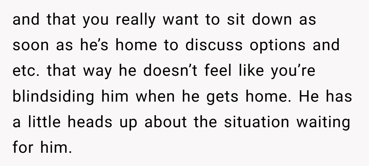 and that you really want to sit down as soon as he’s home to discuss options and etc. that way he doesn’t feel like you’re blindsiding him when he gets...