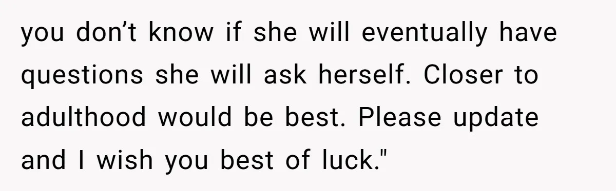 you don’t know if she will eventually have questions she will ask herself. Closer to adulthood would be best. Please update and I wish you best of luck."