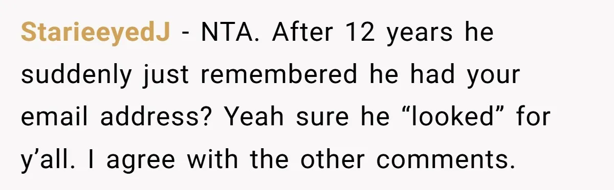StarieeyedJ − NTA. After 12 years he suddenly just remembered he had your email address? Yeah sure he “looked” for y’all. I agree with the other comments.