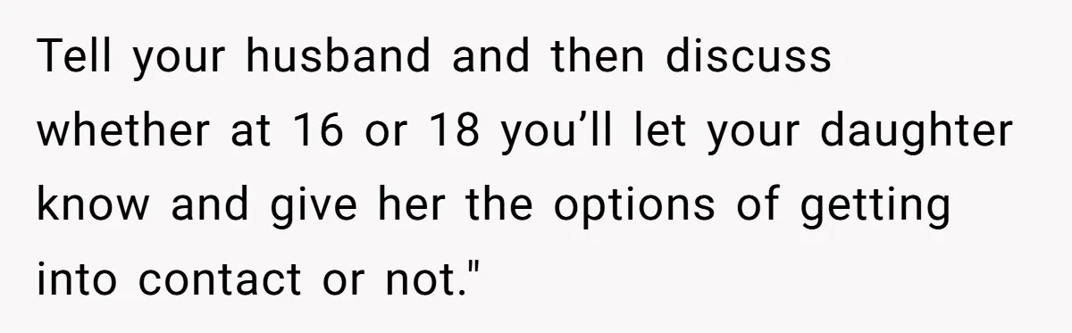 Tell your husband and then discuss whether at 16 or 18 you’ll let your daughter know and give her the options of getting into contact or not."