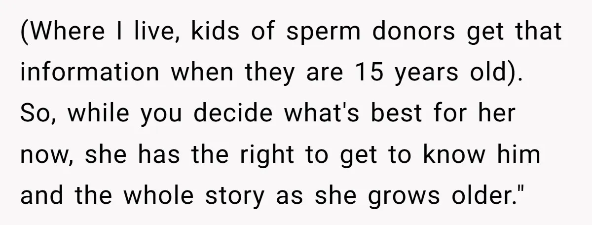 (Where I live, kids of sperm donors get that information when they are 15 years old). So, while you decide what's best for her now, she has the right to...