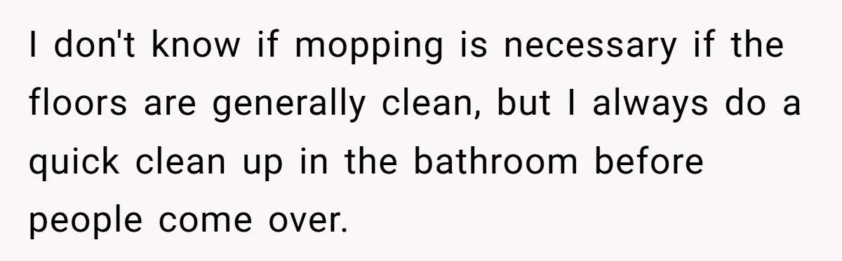 I don't know if mopping is necessary if the floors are generally clean, but I always do a quick clean up in the bathroom before people come over.
