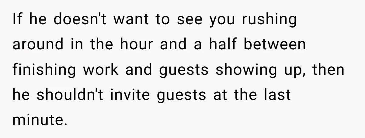 If he doesn't want to see you rushing around in the hour and a half between finishing work and guests showing up, then he shouldn't invite guests at the last...