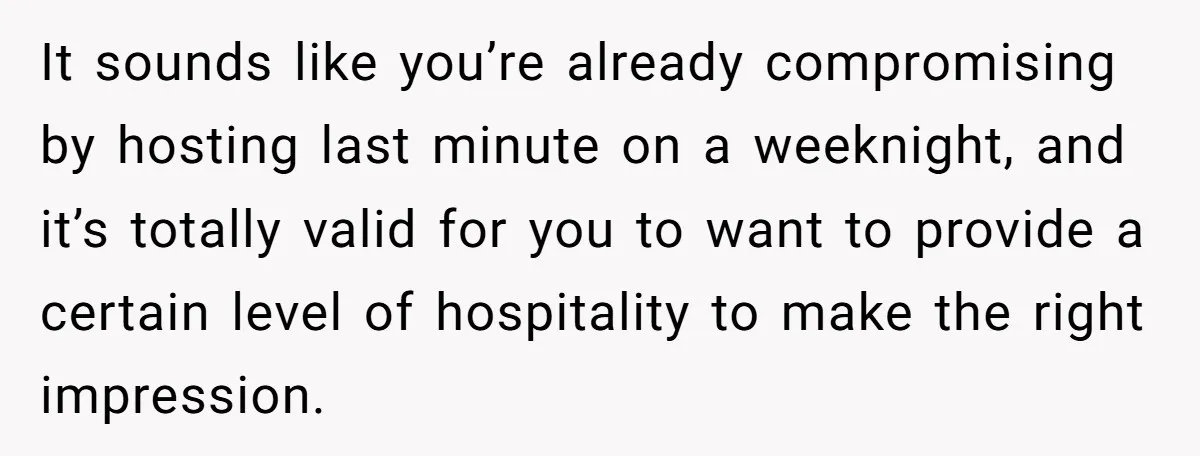 It sounds like you’re already compromising by hosting last minute on a weeknight, and it’s totally valid for you to want to provide a certain level of hospitality to make...