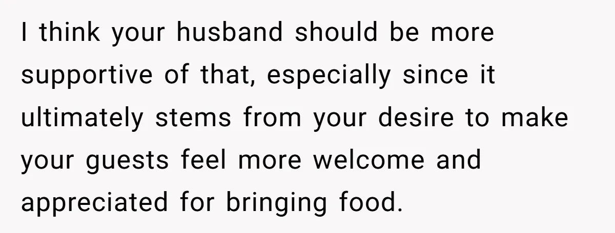 I think your husband should be more supportive of that, especially since it ultimately stems from your desire to make your guests feel more welcome and appreciated for bringing food.