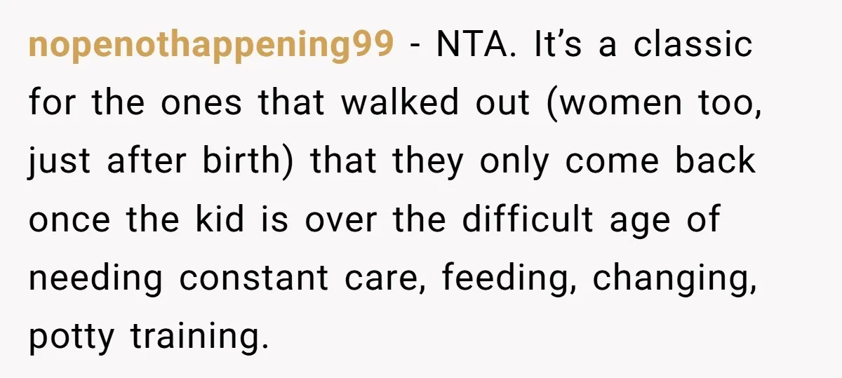 nopenothappening99 − NTA. It’s a classic for the ones that walked out (women too, just after birth) that they only come back once the kid is over the difficult age...
