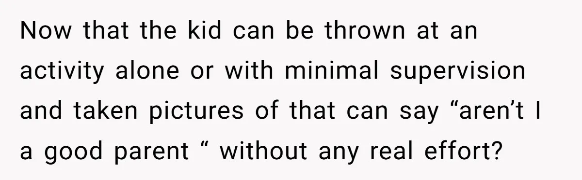 Now that the kid can be thrown at an activity alone or with minimal supervision and taken pictures of that can say “aren’t I a good parent “ without any...