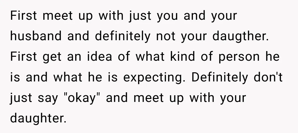 First meet up with just you and your husband and definitely not your daugther. First get an idea of what kind of person he is and what he is expecting....