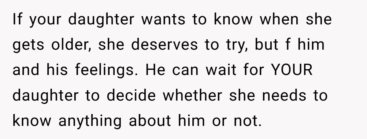 If your daughter wants to know when she gets older, she deserves to try, but f him and his feelings. He can wait for YOUR daughter to decide whether she...