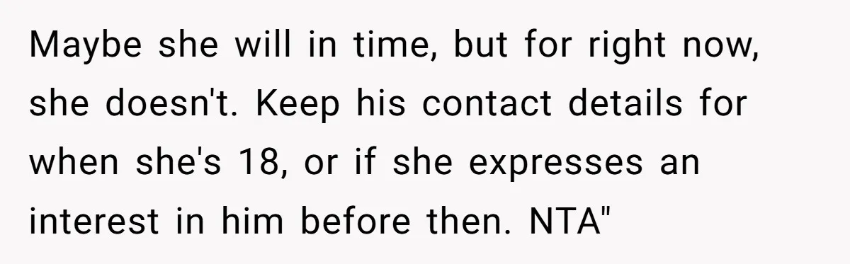 Maybe she will in time, but for right now, she doesn't. Keep his contact details for when she's 18, or if she expresses an interest in him before then. NTA"
