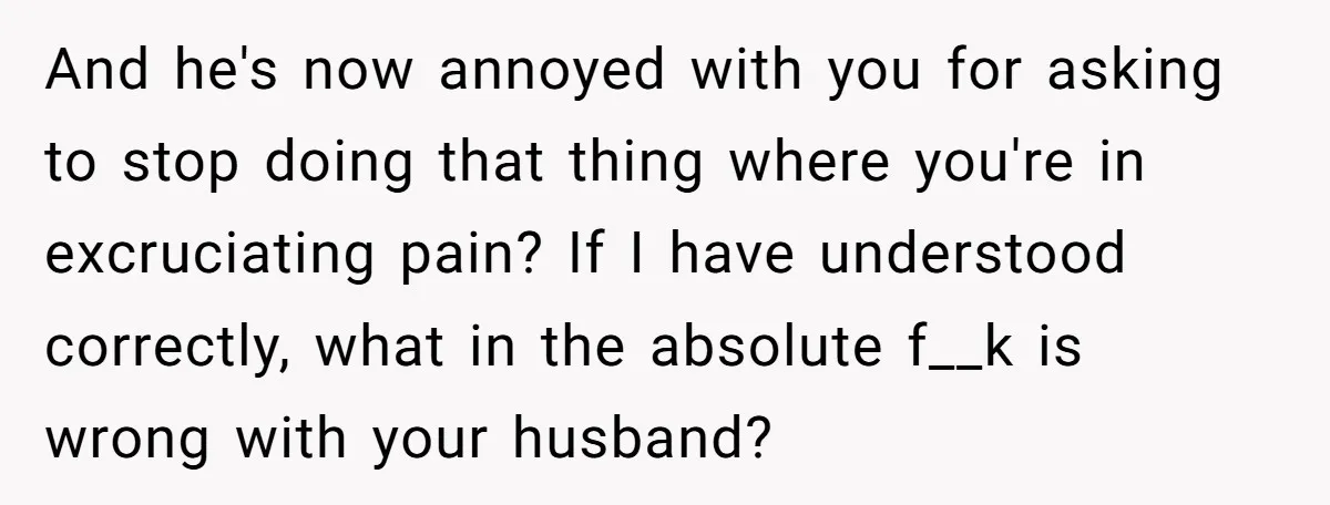 And he's now annoyed with you for asking to stop doing that thing where you're in excruciating pain? If I have understood correctly, what in the absolute f__k is wrong...