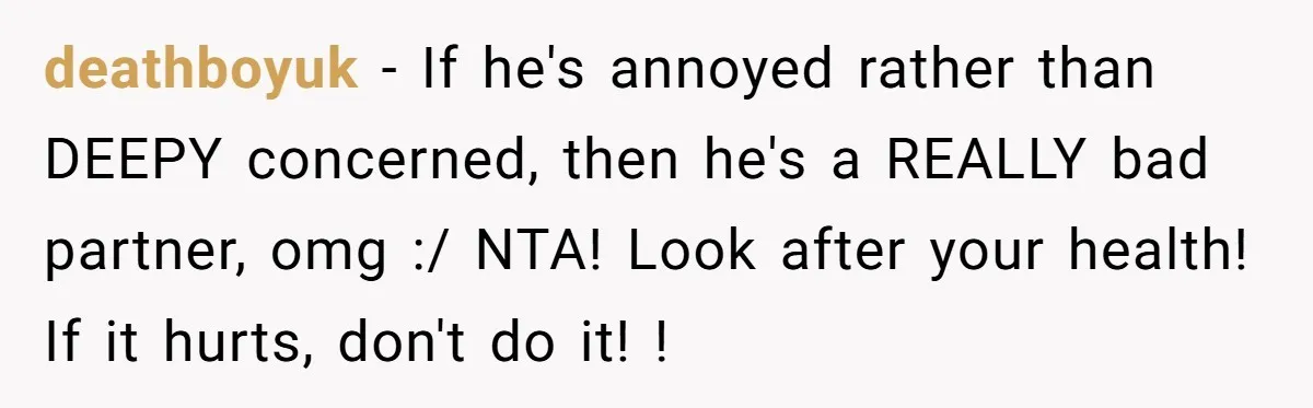 deathboyuk − If he's annoyed rather than DEEPY concerned, then he's a REALLY bad partner, omg :/ NTA! Look after your health! If it hurts, don't do it! !