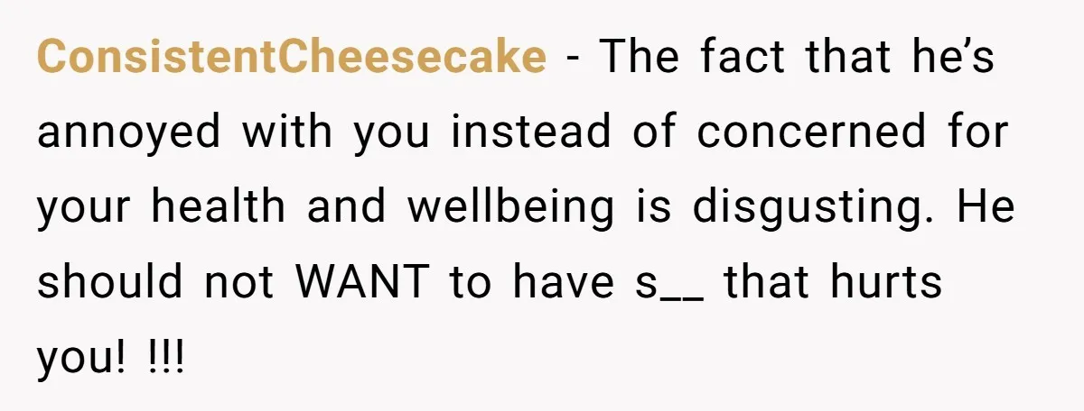 ConsistentCheesecake − The fact that he’s annoyed with you instead of concerned for your health and wellbeing is disgusting. He should not WANT to have s__ that hurts you! !!!