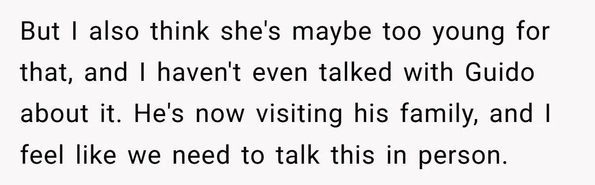 But I also think she's maybe too young for that, and I haven't even talked with Guido about it. He's now visiting his family, and I feel like we need...