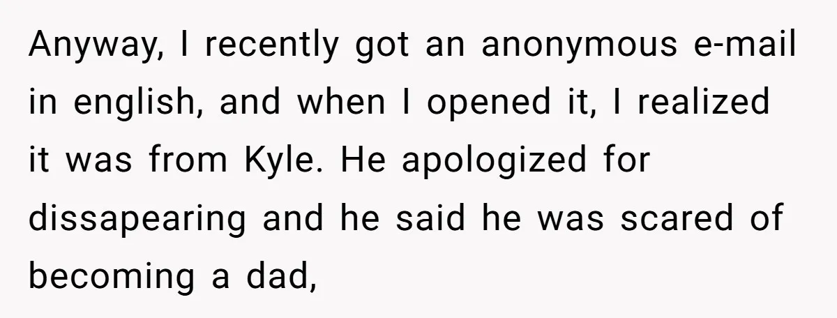 Anyway, I recently got an anonymous e-mail in english, and when I opened it, I realized it was from Kyle. He apologized for dissapearing and he said he was scared...