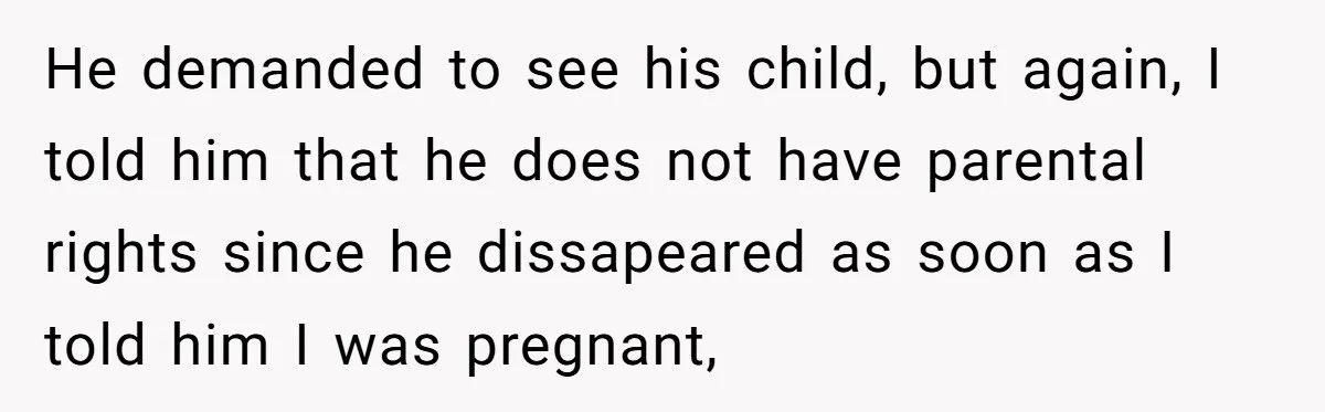 He demanded to see his child, but again, I told him that he does not have parental rights since he dissapeared as soon as I told him I was pregnant,