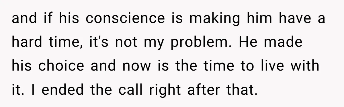 and if his conscience is making him have a hard time, it's not my problem. He made his choice and now is the time to live with it. I ended...