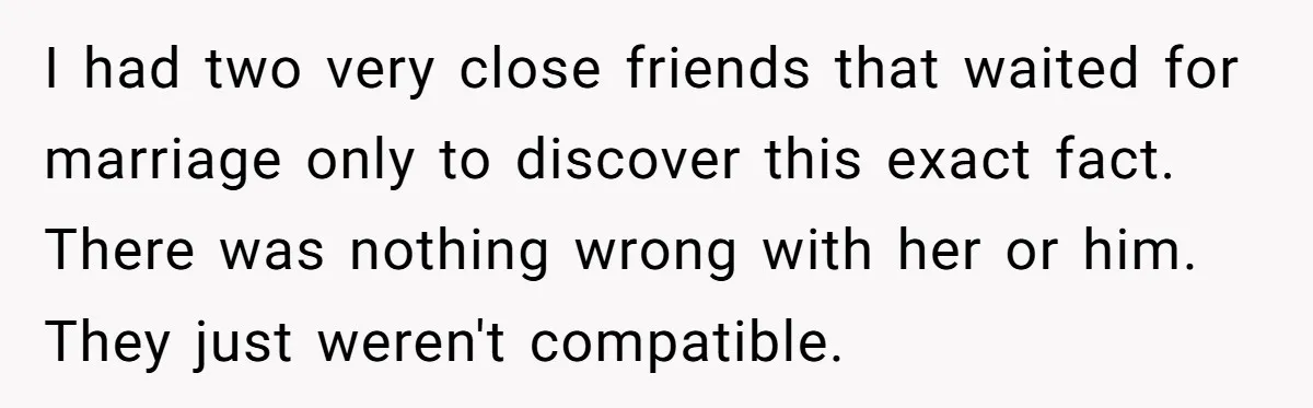I had two very close friends that waited for marriage only to discover this exact fact. There was nothing wrong with her or him. They just weren't compatible.
