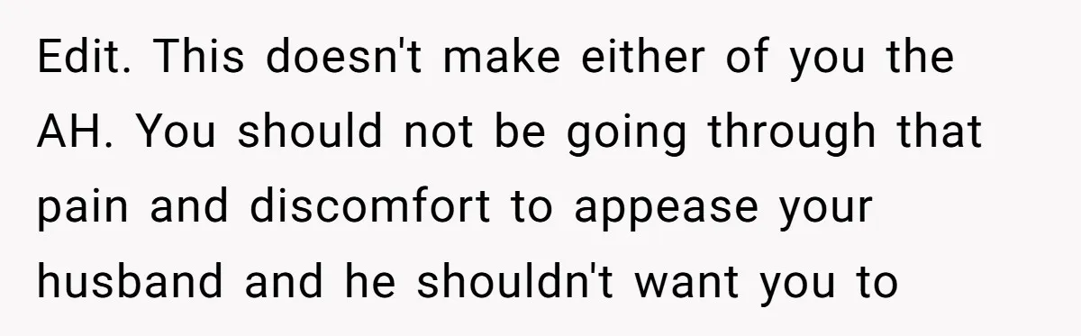 Edit. This doesn't make either of you the AH. You should not be going through that pain and discomfort to appease your husband and he shouldn't want you to