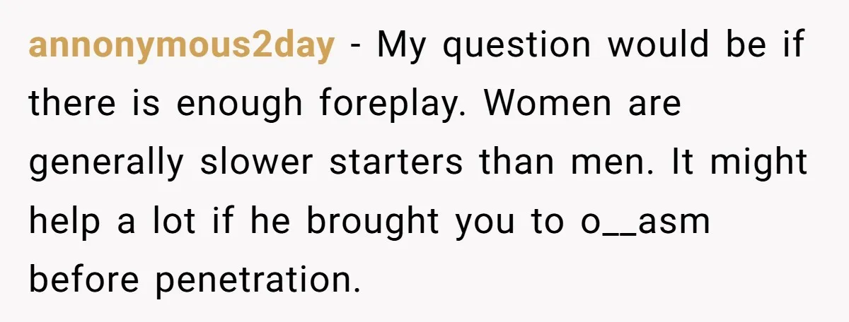annonymous2day − My question would be if there is enough foreplay. Women are generally slower starters than men. It might help a lot if he brought you to o__asm before...