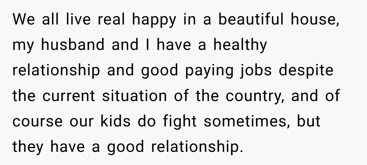 We all live real happy in a beautiful house, my husband and I have a healthy relationship and good paying jobs despite the current situation of the country, and of...