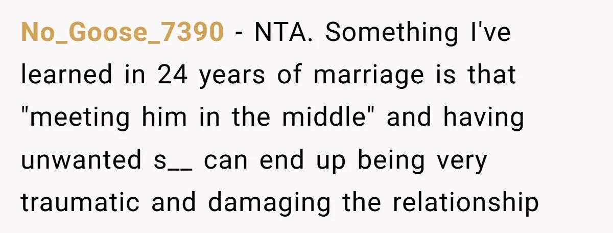 No_Goose_7390 − NTA. Something I've learned in 24 years of marriage is that "meeting him in the middle" and having unwanted s__ can end up being very traumatic and damaging...