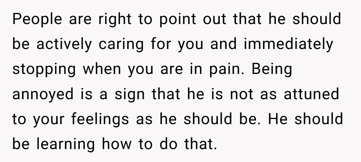 People are right to point out that he should be actively caring for you and immediately stopping when you are in pain. Being annoyed is a sign that he is...