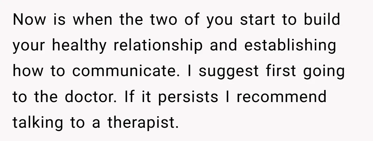 Now is when the two of you start to build your healthy relationship and establishing how to communicate. I suggest first going to the doctor. If it persists I recommend...