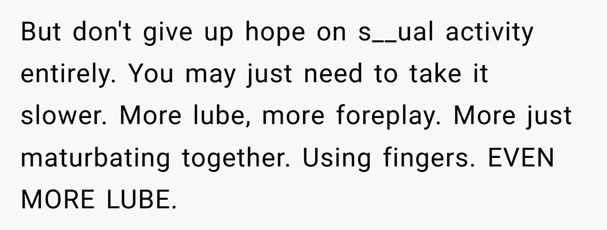 But don't give up hope on s__ual activity entirely. You may just need to take it slower. More lube, more foreplay. More just maturbating together. Using fingers. EVEN MORE LUBE.