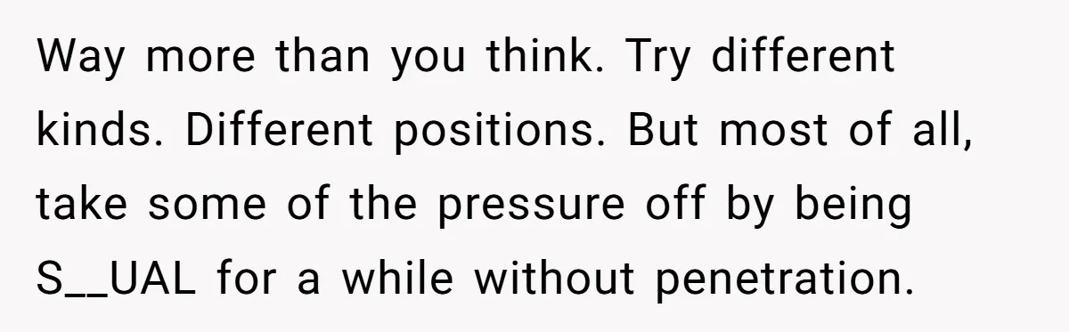 Way more than you think. Try different kinds. Different positions. But most of all, take some of the pressure off by being S__UAL for a while without penetration.