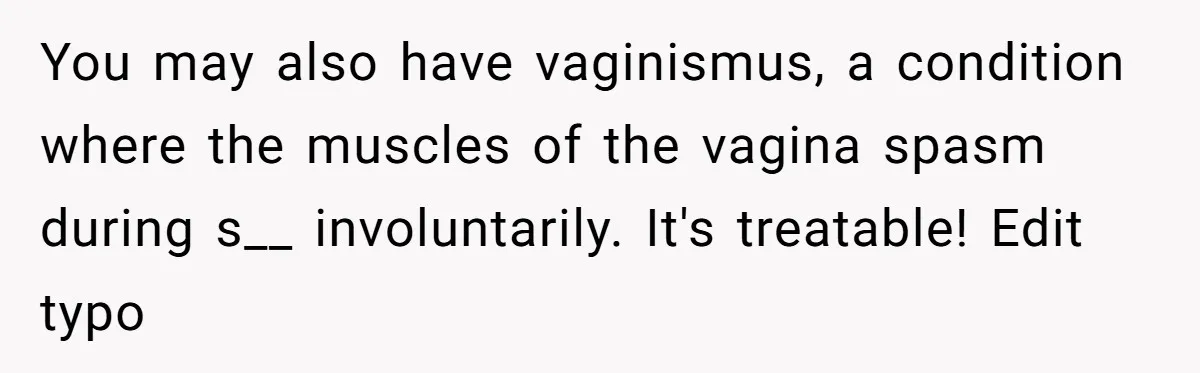 You may also have vaginismus, a condition where the muscles of the vagina spasm during s__ involuntarily. It's treatable! Edit typo