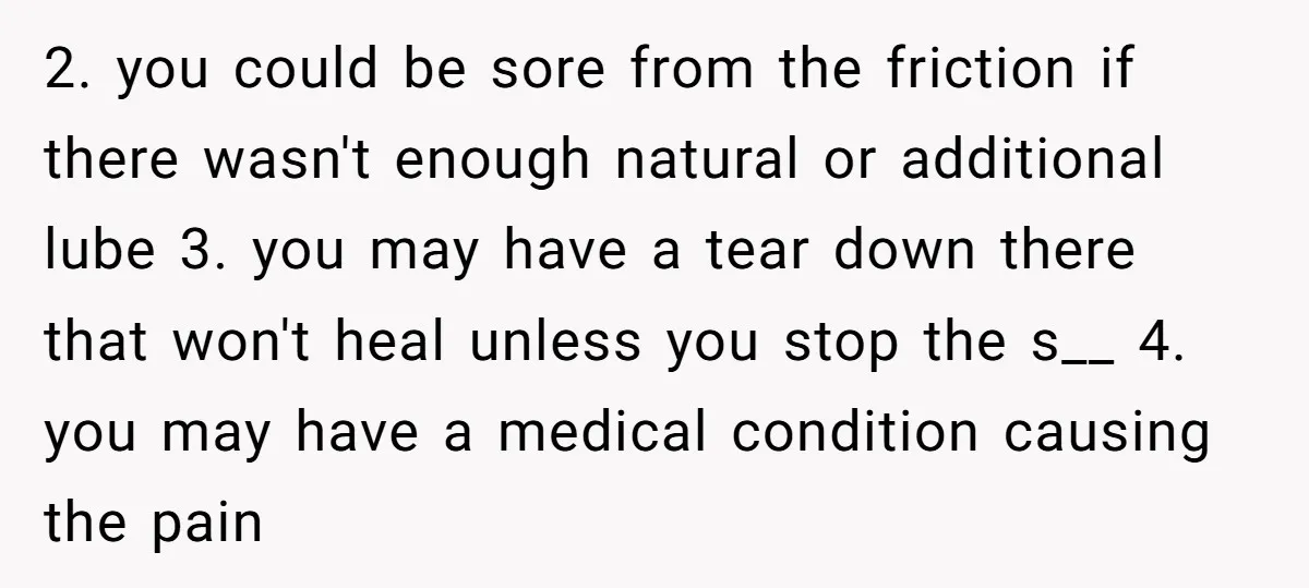 2. you could be sore from the friction if there wasn't enough natural or additional lube 3. you may have a tear down there that won't heal unless you stop...