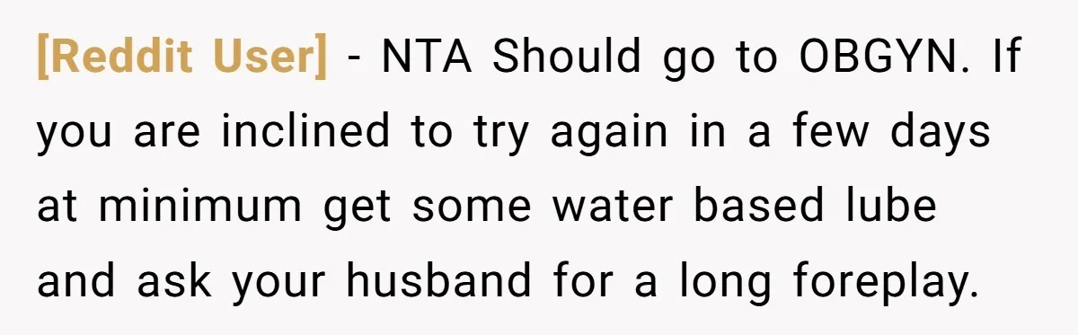 [Reddit User] − NTA Should go to OBGYN. If you are inclined to try again in a few days at minimum get some water based lube and ask your husband...