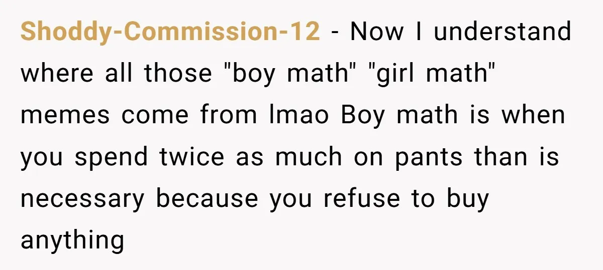 Shoddy-Commission-12 − Now I understand where all those "boy math" "girl math" memes come from lmao Boy math is when you spend twice as much on pants than is necessary...