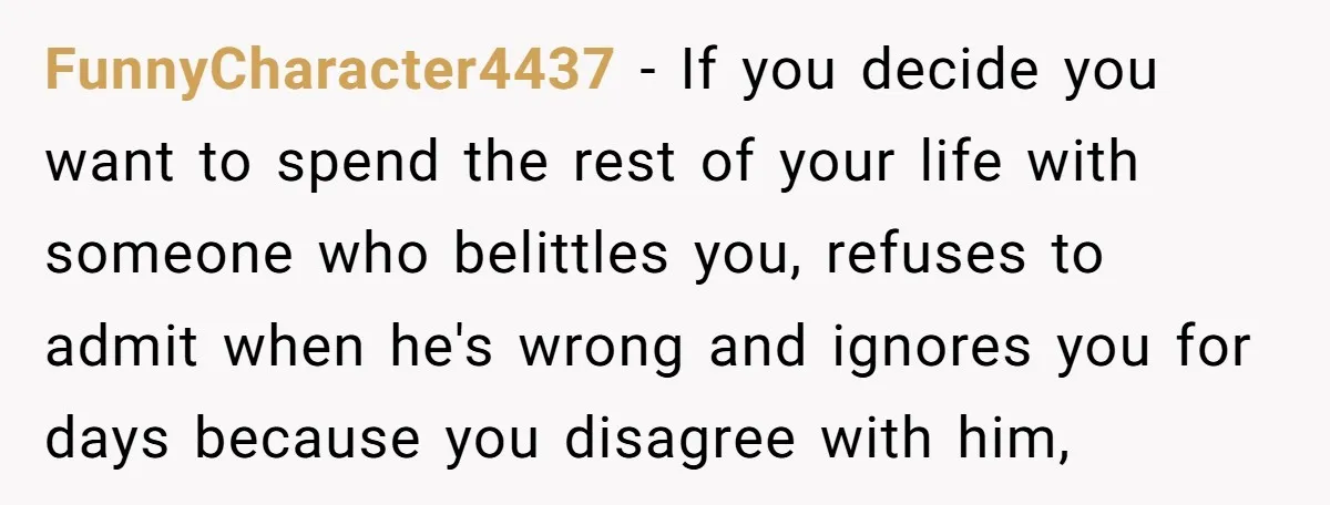 FunnyCharacter4437 − If you decide you want to spend the rest of your life with someone who belittles you, refuses to admit when he's wrong and ignores you for days...
